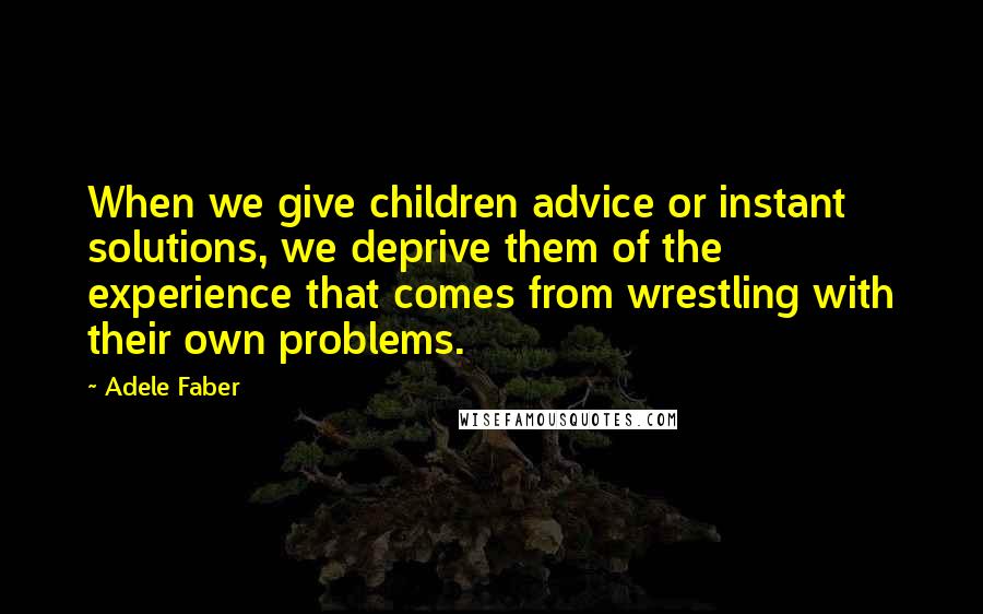 Adele Faber Quotes: When we give children advice or instant solutions, we deprive them of the experience that comes from wrestling with their own problems.