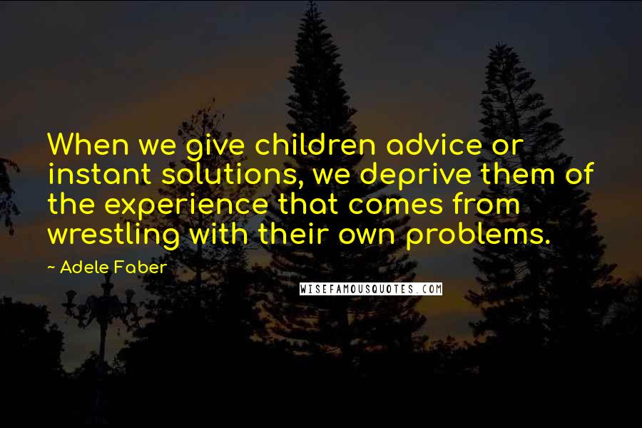 Adele Faber Quotes: When we give children advice or instant solutions, we deprive them of the experience that comes from wrestling with their own problems.