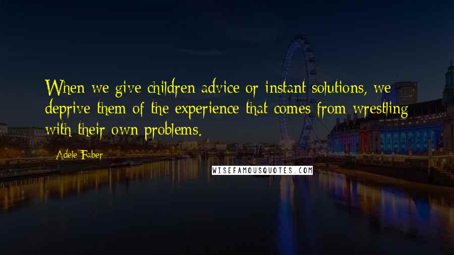 Adele Faber Quotes: When we give children advice or instant solutions, we deprive them of the experience that comes from wrestling with their own problems.