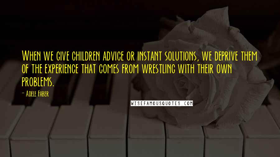 Adele Faber Quotes: When we give children advice or instant solutions, we deprive them of the experience that comes from wrestling with their own problems.