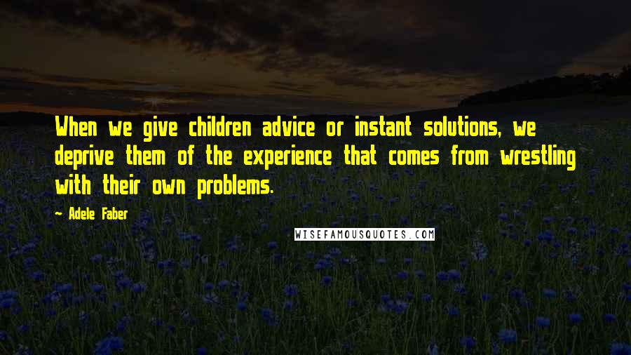 Adele Faber Quotes: When we give children advice or instant solutions, we deprive them of the experience that comes from wrestling with their own problems.