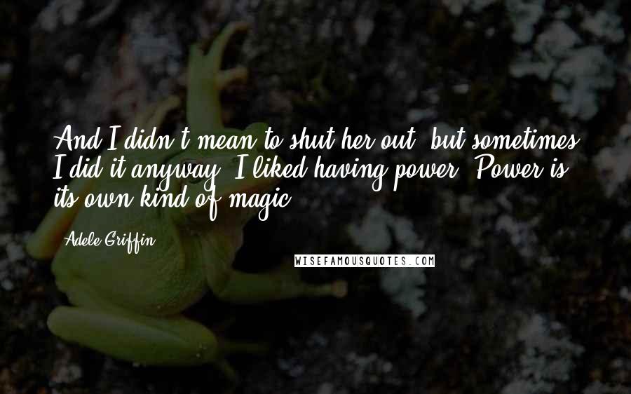 Adele Griffin Quotes: And I didn't mean to shut her out, but sometimes I did it anyway. I liked having power. Power is its own kind of magic.