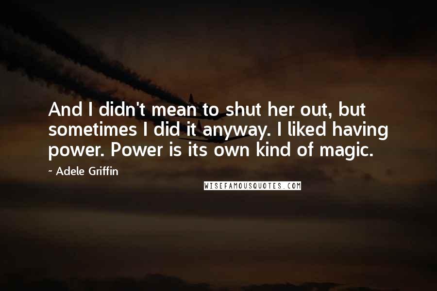 Adele Griffin Quotes: And I didn't mean to shut her out, but sometimes I did it anyway. I liked having power. Power is its own kind of magic.