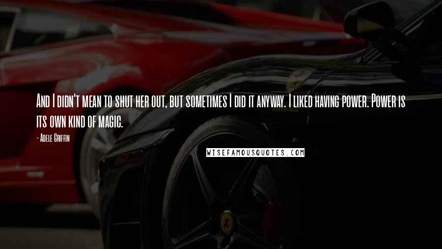 Adele Griffin Quotes: And I didn't mean to shut her out, but sometimes I did it anyway. I liked having power. Power is its own kind of magic.