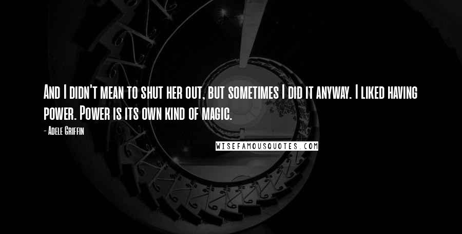 Adele Griffin Quotes: And I didn't mean to shut her out, but sometimes I did it anyway. I liked having power. Power is its own kind of magic.