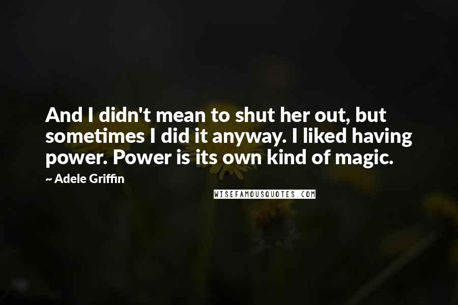 Adele Griffin Quotes: And I didn't mean to shut her out, but sometimes I did it anyway. I liked having power. Power is its own kind of magic.