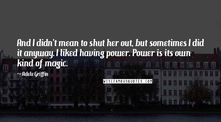 Adele Griffin Quotes: And I didn't mean to shut her out, but sometimes I did it anyway. I liked having power. Power is its own kind of magic.