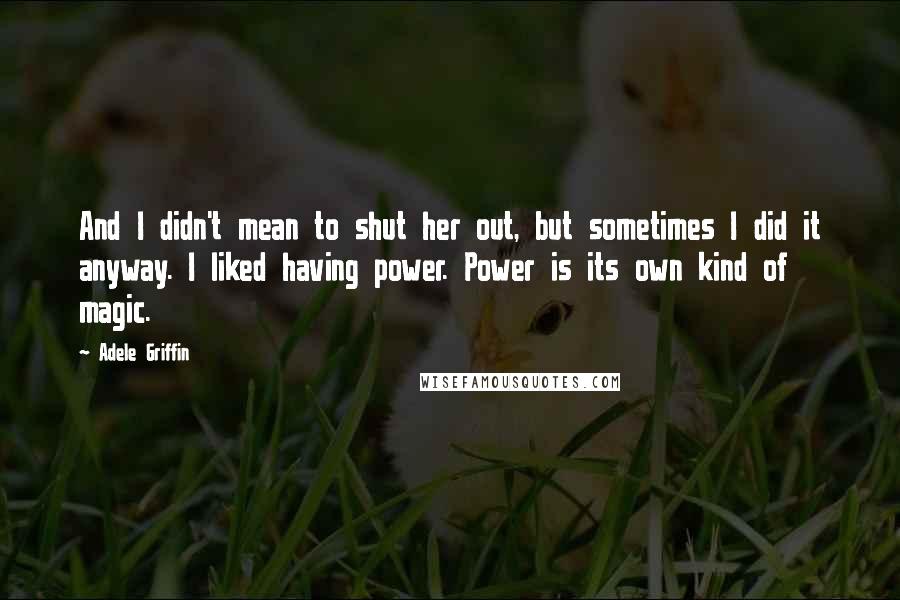 Adele Griffin Quotes: And I didn't mean to shut her out, but sometimes I did it anyway. I liked having power. Power is its own kind of magic.