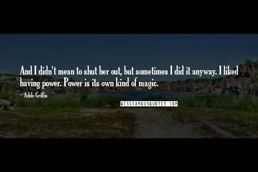 Adele Griffin Quotes: And I didn't mean to shut her out, but sometimes I did it anyway. I liked having power. Power is its own kind of magic.