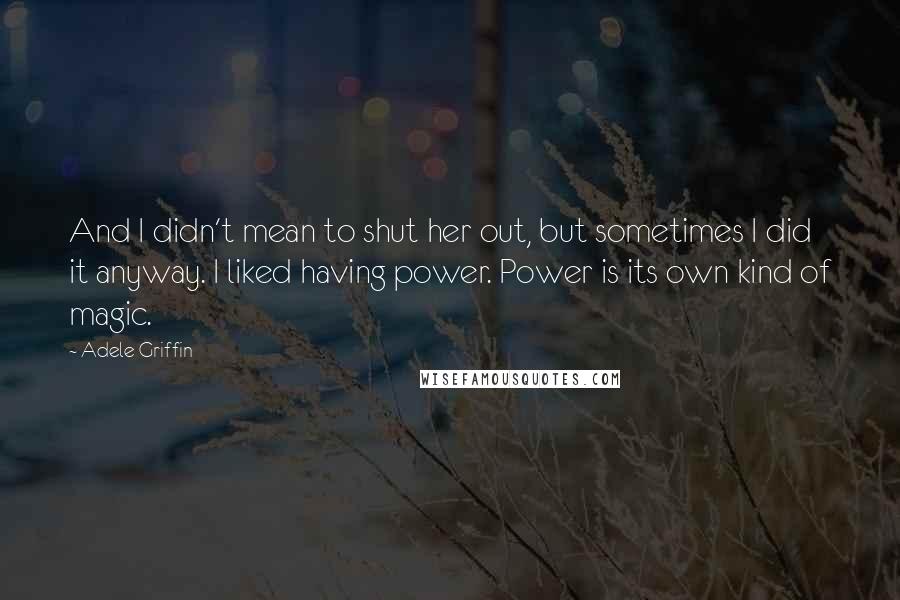 Adele Griffin Quotes: And I didn't mean to shut her out, but sometimes I did it anyway. I liked having power. Power is its own kind of magic.