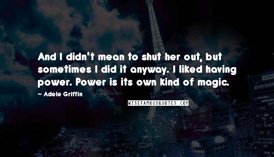 Adele Griffin Quotes: And I didn't mean to shut her out, but sometimes I did it anyway. I liked having power. Power is its own kind of magic.