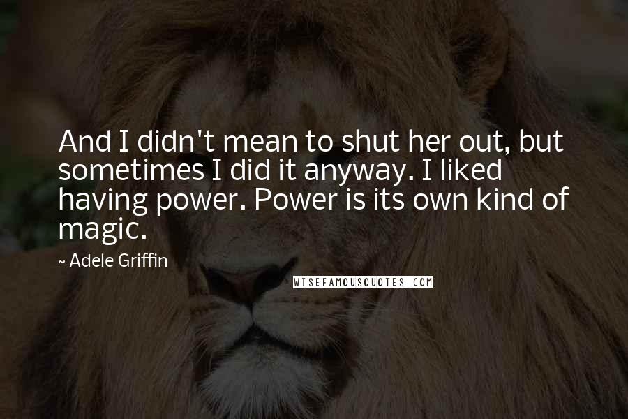 Adele Griffin Quotes: And I didn't mean to shut her out, but sometimes I did it anyway. I liked having power. Power is its own kind of magic.