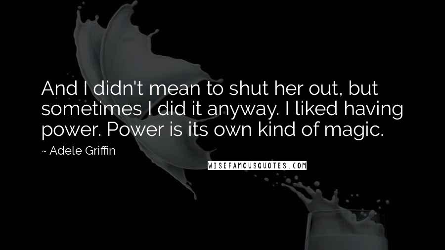 Adele Griffin Quotes: And I didn't mean to shut her out, but sometimes I did it anyway. I liked having power. Power is its own kind of magic.