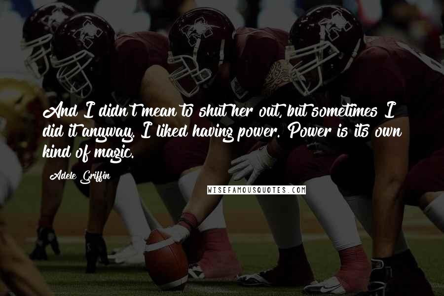 Adele Griffin Quotes: And I didn't mean to shut her out, but sometimes I did it anyway. I liked having power. Power is its own kind of magic.