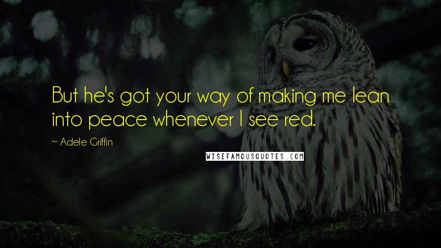 Adele Griffin Quotes: But he's got your way of making me lean into peace whenever I see red.