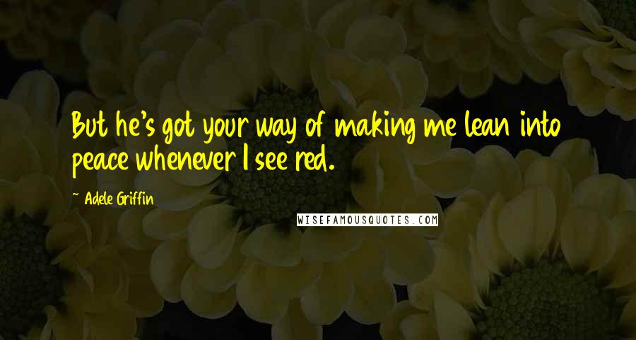Adele Griffin Quotes: But he's got your way of making me lean into peace whenever I see red.