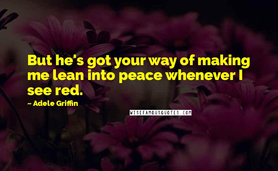 Adele Griffin Quotes: But he's got your way of making me lean into peace whenever I see red.