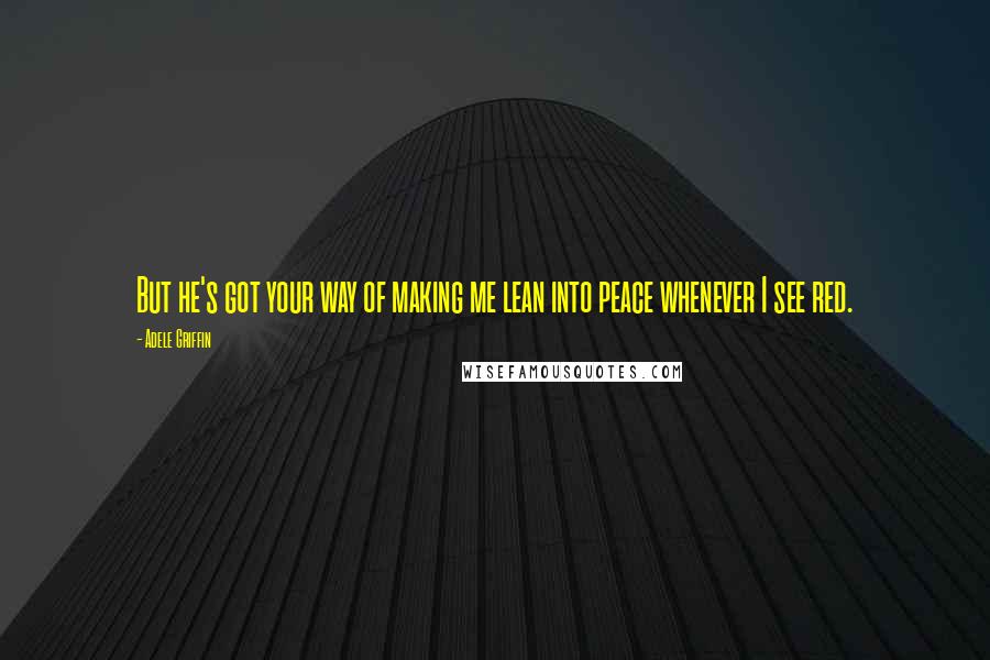Adele Griffin Quotes: But he's got your way of making me lean into peace whenever I see red.