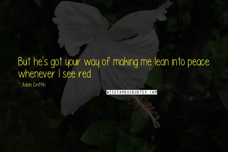 Adele Griffin Quotes: But he's got your way of making me lean into peace whenever I see red.