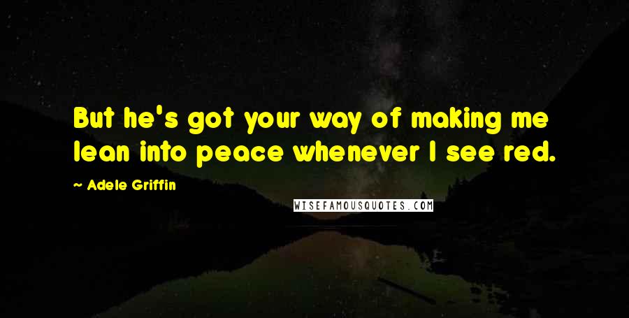 Adele Griffin Quotes: But he's got your way of making me lean into peace whenever I see red.