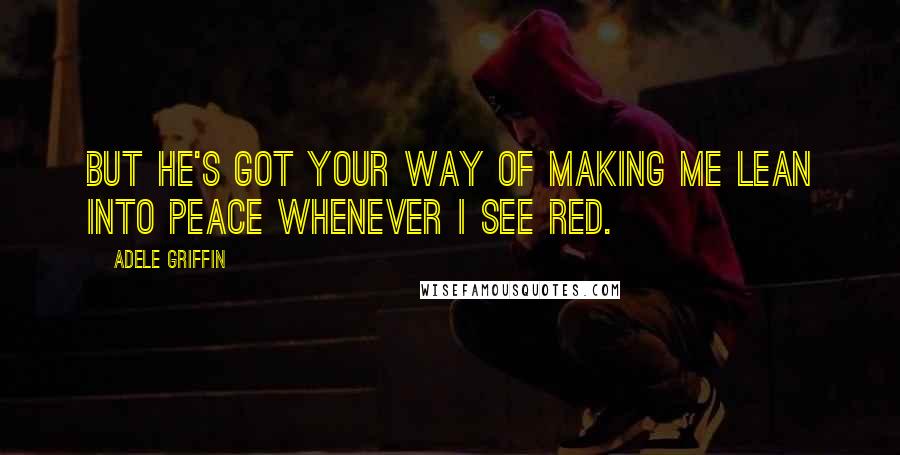 Adele Griffin Quotes: But he's got your way of making me lean into peace whenever I see red.