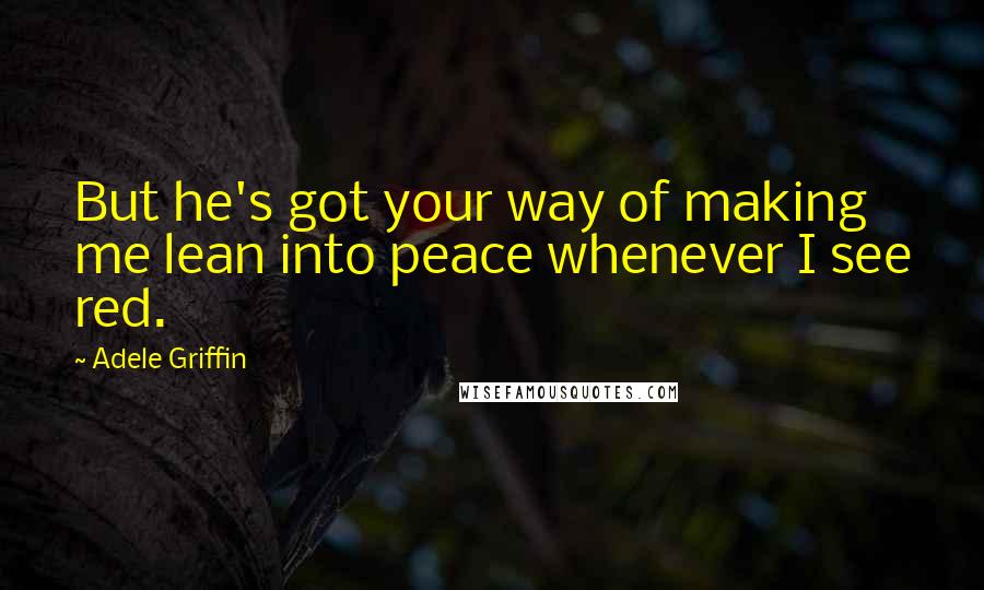 Adele Griffin Quotes: But he's got your way of making me lean into peace whenever I see red.