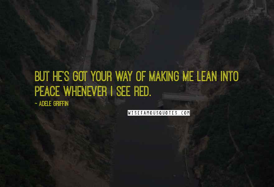 Adele Griffin Quotes: But he's got your way of making me lean into peace whenever I see red.
