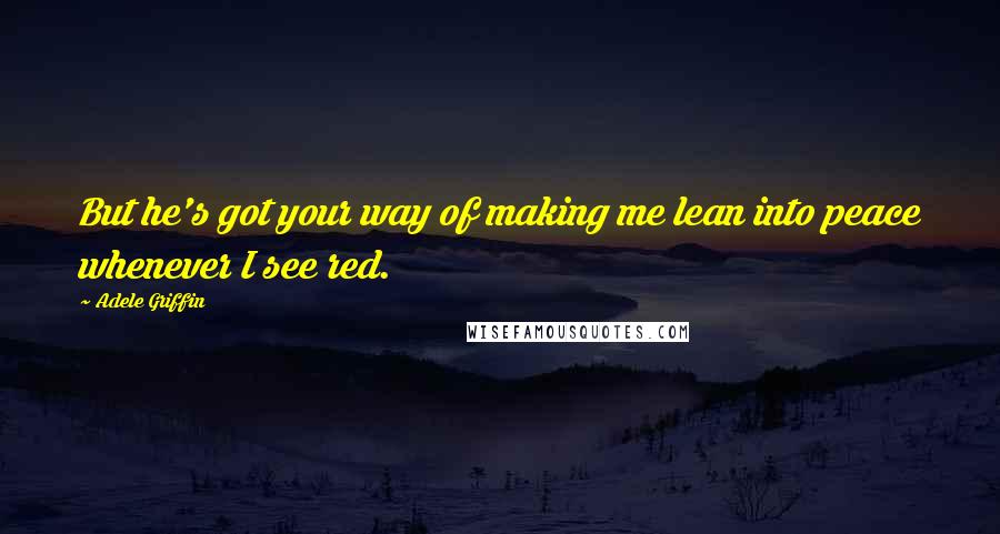 Adele Griffin Quotes: But he's got your way of making me lean into peace whenever I see red.