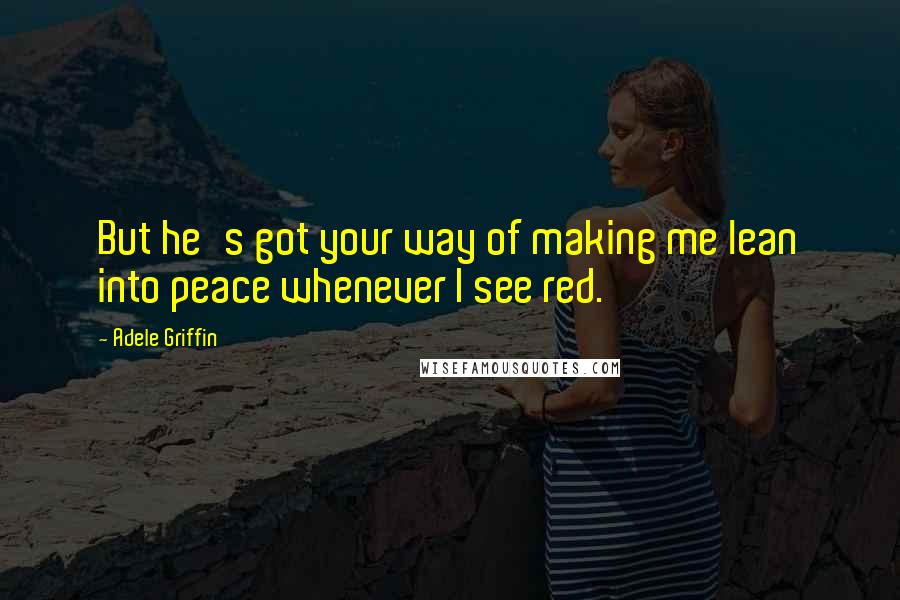 Adele Griffin Quotes: But he's got your way of making me lean into peace whenever I see red.