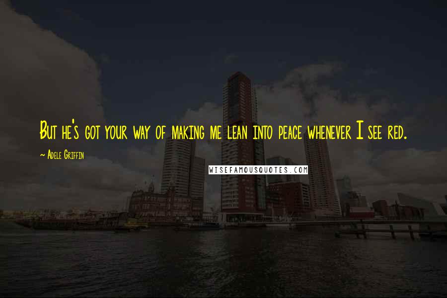 Adele Griffin Quotes: But he's got your way of making me lean into peace whenever I see red.