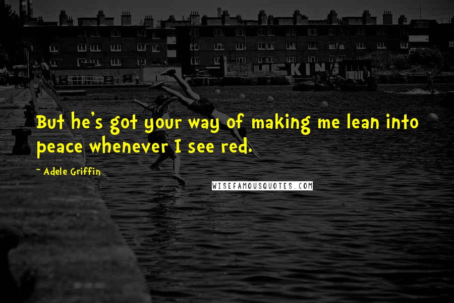 Adele Griffin Quotes: But he's got your way of making me lean into peace whenever I see red.