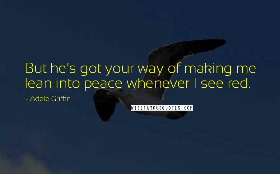 Adele Griffin Quotes: But he's got your way of making me lean into peace whenever I see red.