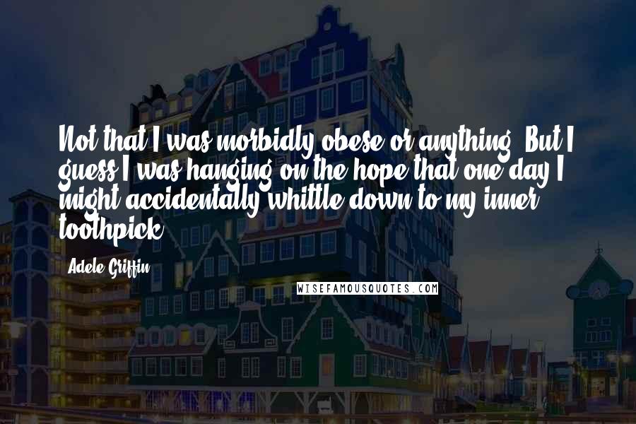Adele Griffin Quotes: Not that I was morbidly obese or anything. But I guess I was hanging on the hope that one day I might accidentally whittle down to my inner toothpick.