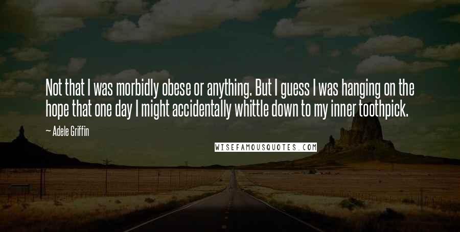 Adele Griffin Quotes: Not that I was morbidly obese or anything. But I guess I was hanging on the hope that one day I might accidentally whittle down to my inner toothpick.