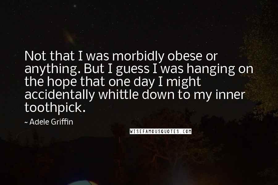 Adele Griffin Quotes: Not that I was morbidly obese or anything. But I guess I was hanging on the hope that one day I might accidentally whittle down to my inner toothpick.