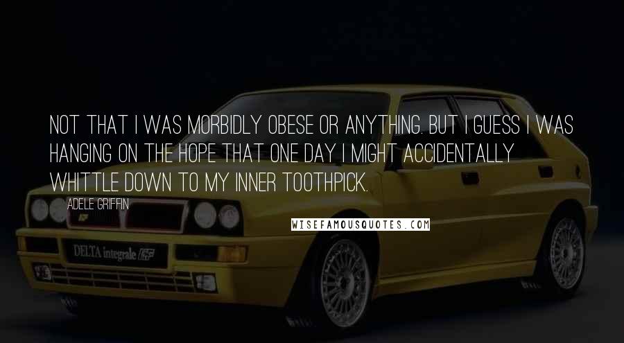 Adele Griffin Quotes: Not that I was morbidly obese or anything. But I guess I was hanging on the hope that one day I might accidentally whittle down to my inner toothpick.