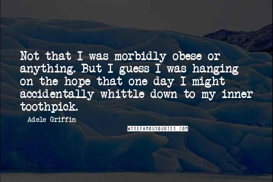 Adele Griffin Quotes: Not that I was morbidly obese or anything. But I guess I was hanging on the hope that one day I might accidentally whittle down to my inner toothpick.