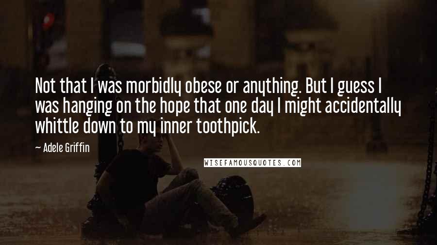 Adele Griffin Quotes: Not that I was morbidly obese or anything. But I guess I was hanging on the hope that one day I might accidentally whittle down to my inner toothpick.