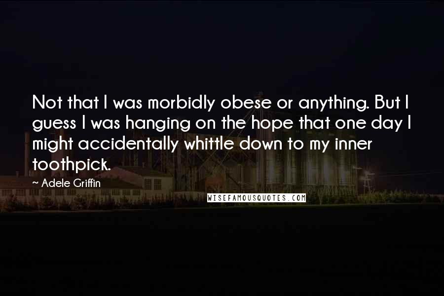 Adele Griffin Quotes: Not that I was morbidly obese or anything. But I guess I was hanging on the hope that one day I might accidentally whittle down to my inner toothpick.