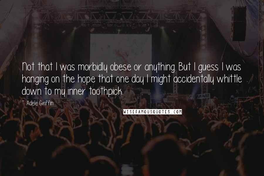 Adele Griffin Quotes: Not that I was morbidly obese or anything. But I guess I was hanging on the hope that one day I might accidentally whittle down to my inner toothpick.