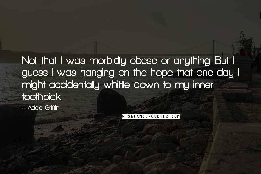 Adele Griffin Quotes: Not that I was morbidly obese or anything. But I guess I was hanging on the hope that one day I might accidentally whittle down to my inner toothpick.