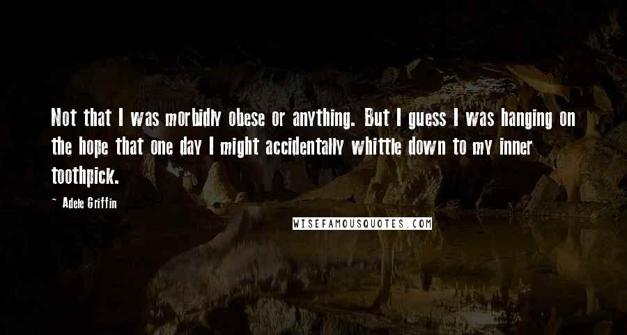 Adele Griffin Quotes: Not that I was morbidly obese or anything. But I guess I was hanging on the hope that one day I might accidentally whittle down to my inner toothpick.