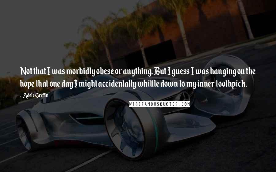 Adele Griffin Quotes: Not that I was morbidly obese or anything. But I guess I was hanging on the hope that one day I might accidentally whittle down to my inner toothpick.