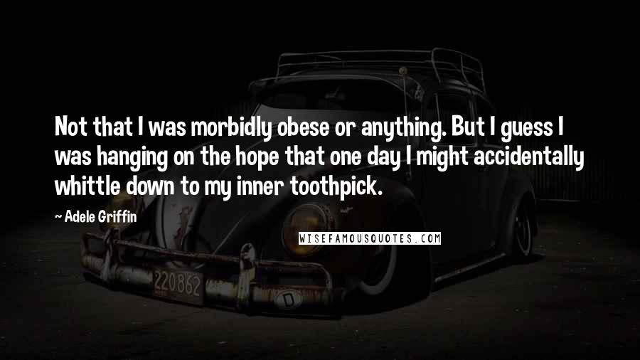 Adele Griffin Quotes: Not that I was morbidly obese or anything. But I guess I was hanging on the hope that one day I might accidentally whittle down to my inner toothpick.