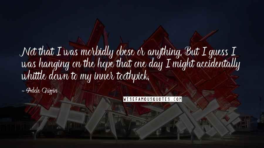 Adele Griffin Quotes: Not that I was morbidly obese or anything. But I guess I was hanging on the hope that one day I might accidentally whittle down to my inner toothpick.