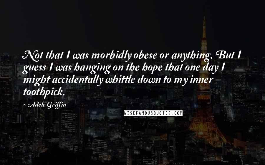 Adele Griffin Quotes: Not that I was morbidly obese or anything. But I guess I was hanging on the hope that one day I might accidentally whittle down to my inner toothpick.