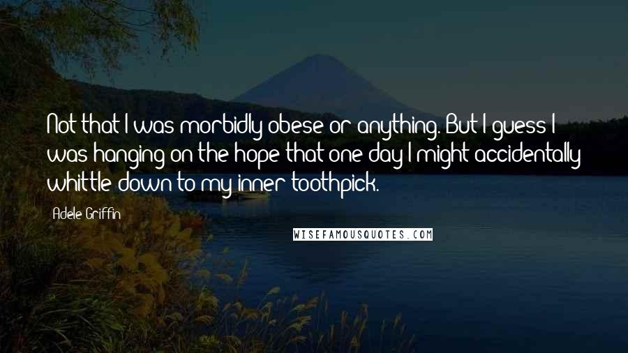 Adele Griffin Quotes: Not that I was morbidly obese or anything. But I guess I was hanging on the hope that one day I might accidentally whittle down to my inner toothpick.