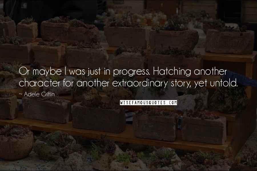 Adele Griffin Quotes: Or maybe I was just in progress. Hatching another character for another extraordinary story, yet untold.