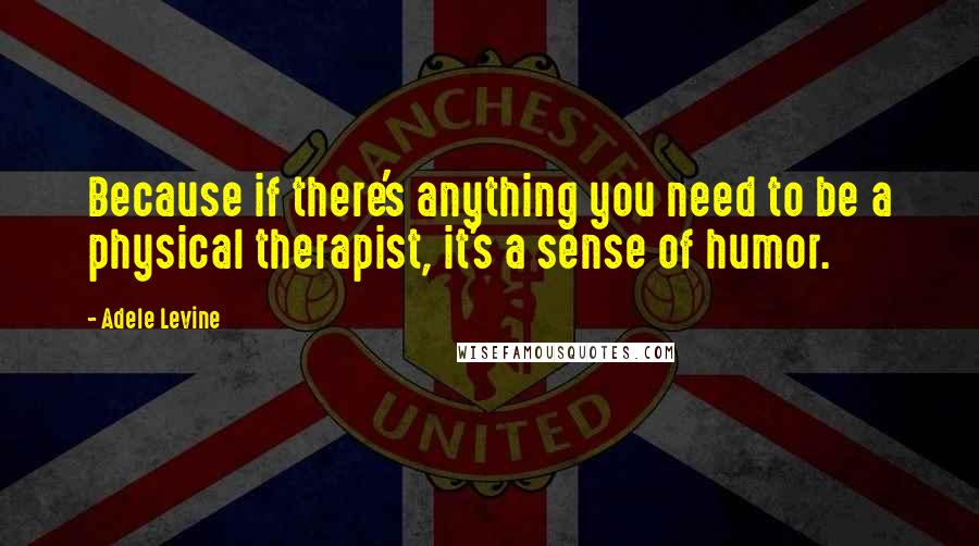 Adele Levine Quotes: Because if there's anything you need to be a physical therapist, it's a sense of humor.