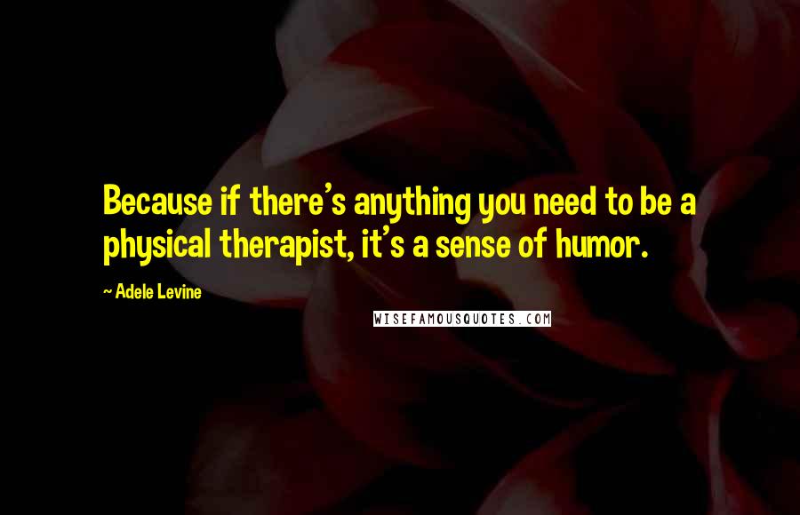 Adele Levine Quotes: Because if there's anything you need to be a physical therapist, it's a sense of humor.